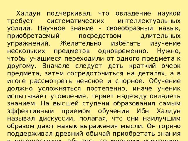     Халдун подчеркивал, что овладение наукой требует систематических интеллектуальных усилий. Научное знание - своеобразный навык, приобретаемый посредством длительных упражнений. Желательно избегать изучение нескольких предметов одновременно. Нужно, чтобы учащиеся переходили от одного предмета к другому. Вначале следует дать краткий очерк предмета, затем сосредоточиться на деталях, а в итоге рассмотреть неясное и спорное. Обучение должно усложняться постепенно, иначе ученик испытывает утомление, теряет надежду овладеть знанием. На высшей ступени образования самым эффективным приемом обучения Ибн Халдун называл дискуссии, полагая, что они наилучшим образом дают навык выражения мысли. Он горячо поддерживал древний обычай приобретать знания в путешествиях, общаясь со многими учителями.   