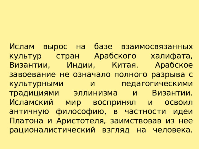 Ислам вырос на базе взаимосвязанных культур стран Арабского халифата, Византии, Индии, Китая. Арабское завоевание не означало полного разрыва с культурными и педагогическими традициями эллинизма и Византии. Исламский мир воспринял и освоил античную философию, в частности идеи Платона и Аристотеля, заимствовав из нее рационалистический взгляд на человека.   