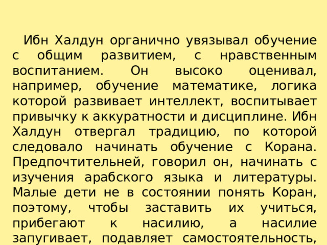     Ибн Халдун органично увязывал обучение с общим развитием, с нравственным воспитанием. Он высоко оценивал, например, обучение математике, логика которой развивает интеллект, воспитывает привычку к аккуратности и дисциплине. Ибн Халдун отвергал традицию, по которой следовало начинать обучение с Корана. Предпочтительней, говорил он, начинать с изучения арабского языка и литературы. Малые дети не в состоянии понять Коран, поэтому, чтобы заставить их учиться, прибегают к насилию, а насилие запугивает, подавляет самостоятельность, порождает лживость.   