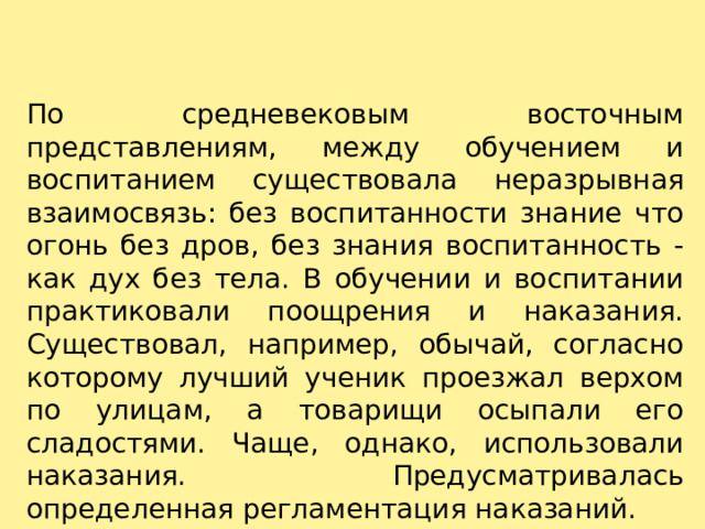 По средневековым восточным представлениям, между обучением и воспитанием существовала неразрывная взаимосвязь: без воспитанности знание что огонь без дров, без знания воспитанность - как дух без тела. В обучении и воспитании практиковали поощрения и наказания. Существовал, например, обычай, согласно которому лучший ученик проезжал верхом по улицам, а товарищи осыпали его сладостями. Чаще, однако, использовали наказания. Предусматривалась определенная регламентация наказаний. 