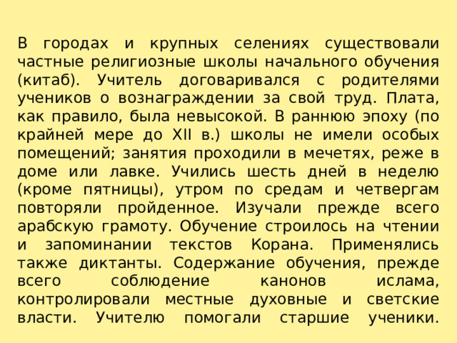 В городах и крупных селениях существовали частные религиозные школы начального обучения (китаб). Учитель договаривался с родителями учеников о вознаграждении за свой труд. Плата, как правило, была невысокой. В раннюю эпоху (по крайней мере до XII в.) школы не имели особых помещений; занятия проходили в мечетях, реже в доме или лавке. Учились шесть дней в неделю (кроме пятницы), утром по средам и четвергам повторяли пройденное. Изучали прежде всего арабскую грамоту. Обучение строилось на чтении и запоминании текстов Корана. Применялись также диктанты. Содержание обучения, прежде всего соблюдение канонов ислама, контролировали местные духовные и светские власти. Учителю помогали старшие ученики.   