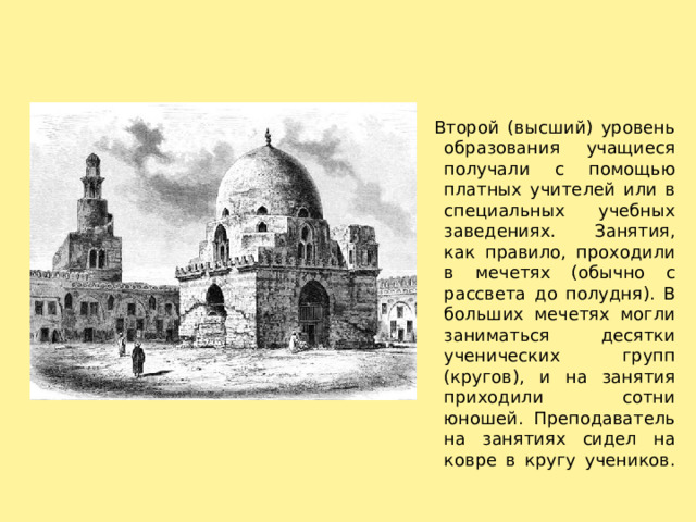     Второй (высший) уровень образования учащиеся получали с помощью платных учителей или в специальных учебных заведениях. Занятия, как правило, проходили в мечетях (обычно с рассвета до полудня). В больших мечетях могли заниматься десятки ученических групп (кругов), и на занятия приходили сотни юношей. Преподаватель на занятиях сидел на ковре в кругу учеников.   