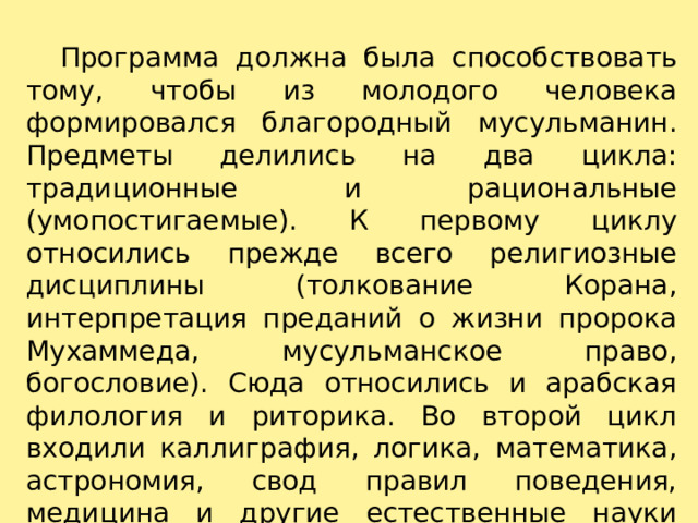    Программа должна была способствовать тому, чтобы из молодого человека формировался благородный мусульманин. Предметы делились на два цикла: традиционные и рациональные (умопостигаемые). К первому циклу относились прежде всего религиозные дисциплины (толкование Корана, интерпретация преданий о жизни пророка Мухаммеда, мусульманское право, богословие). Сюда относились и арабская филология и риторика. Во второй цикл входили каллиграфия, логика, математика, астрономия, свод правил поведения, медицина и другие естественные науки (согласно философским концепциям Аристотелева направления).   