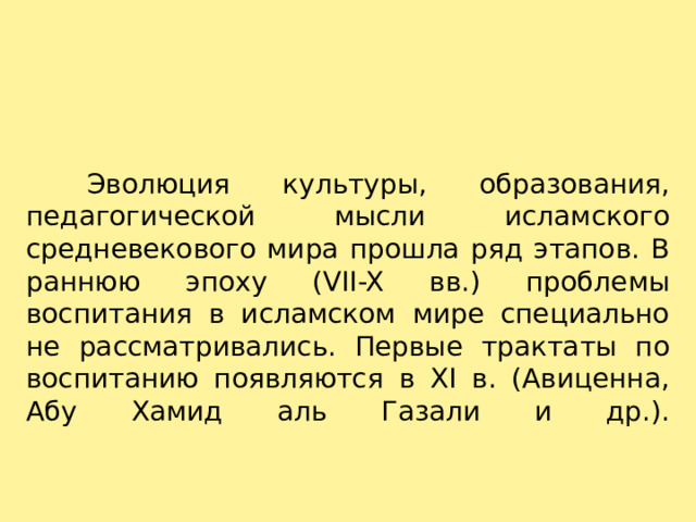    Эволюция культуры, образования, педагогической мысли исламского средневекового мира прошла ряд этапов. В раннюю эпоху (VII-X вв.) проблемы воспитания в исламском мире специально не рассматривались. Первые трактаты по воспитанию появляются в XI в. (Авиценна, Абу Хамид аль Газали и др.).   