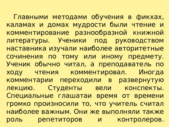     Главными методами обучения в фикхах, каламах и домах мудрости были чтение и комментирование разнообразной книжной литературы. Ученики под руководством наставника изучали наиболее авторитетные сочинения по тому или иному предмету. Ученик обычно читал, а преподаватель по ходу чтения комментировал. Иногда комментарии переходили в развернутую лекцию. Студенты вели конспекты. Специальные глашатаи время от времени громко произносили то, что учитель считал наиболее важным. Они же выполняли также роль репетиторов и контролеров.   