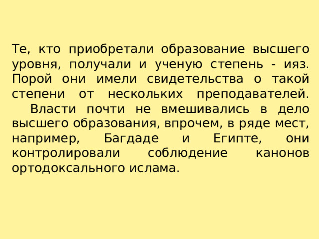 Те, кто приобретали образование высшего уровня, получали и ученую степень - ияз. Порой они имели свидетельства о такой степени от нескольких преподавателей.     Власти почти не вмешивались в дело высшего образования, впрочем, в ряде мест, например, Багдаде и Египте, они контролировали соблюдение канонов ортодоксального ислама. 