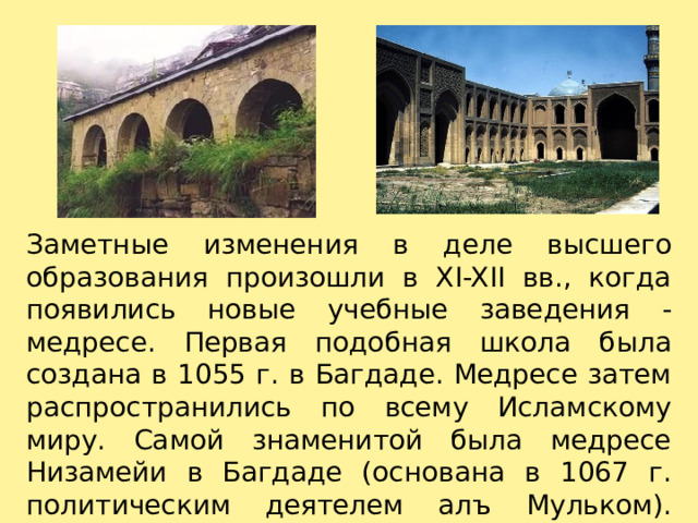 Заметные изменения в деле высшего образования произошли в XI-XII вв., когда появились новые учебные заведения -медресе. Первая подобная школа была создана в 1055 г. в Багдаде. Медресе затем распространились по всему Исламскому миру. Самой знаменитой была медресе Низамейи в Багдаде (основана в 1067 г. политическим деятелем алъ Мульком).   