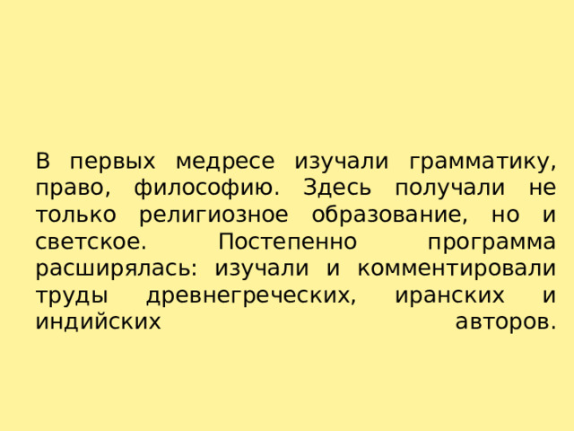 В первых медресе изучали грамматику, право, философию. Здесь получали не только религиозное образование, но и светское. Постепенно программа расширялась: изучали и комментировали труды древнегреческих, иранских и индийских авторов.   