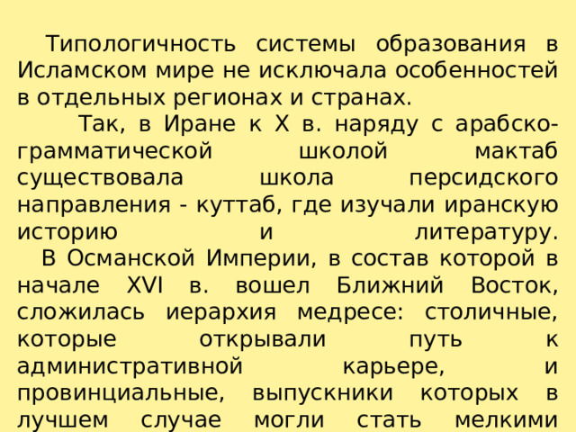     Типологичность системы образования в Исламском мире не исключала особенностей в отдельных регионах и странах.  Так, в Иране к X в. наряду с арабско-грамматической школой мактаб существовала школа персидского направления - куттаб, где изучали иранскую историю и литературу.     В Османской Империи, в состав которой в начале XVI в. вошел Ближний Восток, сложилась иерархия медресе: столичные, которые открывали путь к административной карьере, и провинциальные, выпускники которых в лучшем случае могли стать мелкими чиновниками. 