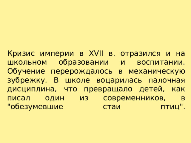 Кризис империи в XVII в. отразился и на школьном образовании и воспитании. Обучение перерождалось в механическую зубрежку. В школе воцарилась палочная дисциплина, что превращало детей, как писал один из современников, в 