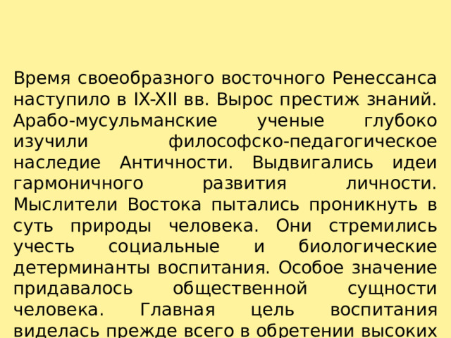 Время своеобразного восточного Ренессанса наступило в IX-XII вв. Вырос престиж знаний. Арабо-мусульманские ученые глубоко изучили философско-педагогическое наследие Античности. Выдвигались идеи гармоничного развития личности. Мыслители Востока пытались проникнуть в суть природы человека. Они стремились учесть социальные и биологические детерминанты воспитания. Особое значение придавалось общественной сущности человека. Главная цель воспитания виделась прежде всего в обретении высоких духовных и нравственных качеств. 