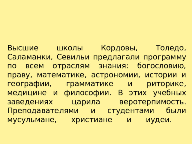 Высшие школы Кордовы, Толедо, Саламанки, Севильи предлагали программу по всем отраслям знания: богословию, праву, математике, астрономии, истории и географии, грамматике и риторике, медицине и философии. В этих учебных заведениях царила веротерпимость. Преподавателями и студентами были мусульмане, христиане и иудеи.   