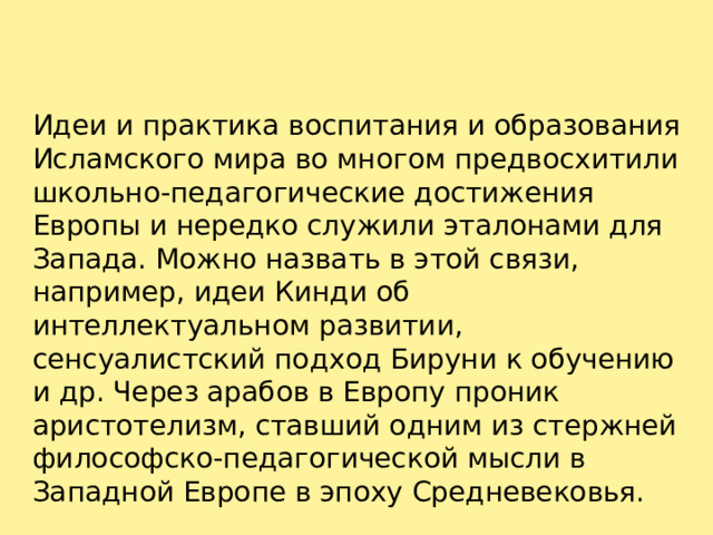 Идеи и практика воспитания и образования Исламского мира во многом предвосхитили школьно-педагогические достижения Европы и нередко служили эталонами для Запада. Можно назвать в этой связи, например, идеи Кинди об интеллектуальном развитии, сенсуалистский подход Бируни к обучению и др. Через арабов в Европу проник аристотелизм, ставший одним из стержней философско-педагогической мысли в Западной Европе в эпоху Средневековья.   