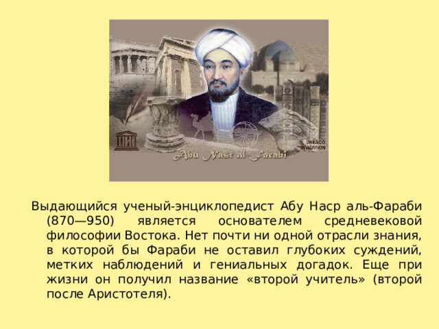 Выдающийся ученый-энциклопедист Абу Наср аль-Фараби (870—950) является основателем средневековой философии Востока. Нет почти ни одной отрасли знания, в которой бы Фараби не оставил глубоких суждений, метких наблюдений и гениальных догадок. Еще при жизни он получил название «второй учитель» (второй после Аристотеля). 