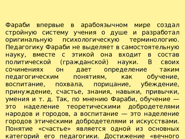 Фараби впервые в арабоязычном мире создал стройную систему учения о душе и разработал оригинальную психологическую терминологию. Педагогику Фараби не выделяет в самостоятельную науку, вместе с этикой она входит в состав политической (гражданской) науки. В своих сочинениях он дает определение таким педагогическим понятиям, как обучение, воспитание, похвала, порицание, убеждение, принуждение, счастье, знания, навыки, привычки, умения и т. д. Так, по мнению Фараби, обучение — это наделение теоретическими добродетелями народов и городов, а воспитание — это наделение городов этическими добродетелями и искусствами. Понятие «счастье» является одной из основных категорий его педагогики. Достижение «вечного счастья»— основная цель воспитания. 