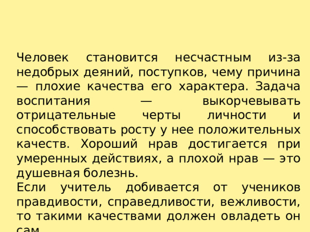 Человек становится несчастным из-за недобрых деяний, поступков, чему причина — плохие качества его характера. Задача воспитания — выкорчевывать отрицательные черты личности и способствовать росту у нее положительных качеств. Хороший нрав достигается при умеренных действиях, а плохой нрав — это душевная болезнь. Если учитель добивается от учеников правдивости, справедливости, вежливости, то такими качествами должен овладеть он сам. 