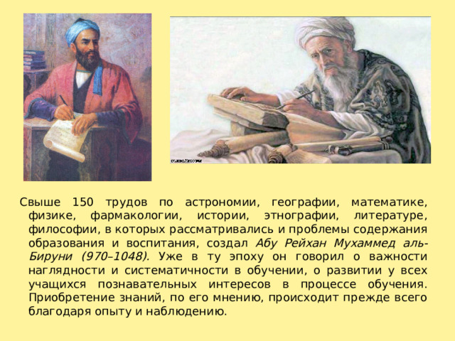 Свыше 150 трудов по астрономии, географии, математике, физике, фармакологии, истории, этнографии, литера­туре, философии, в которых рассматривались и проблемы содержания образования и воспитания, создал Абу Рейхан Мухаммед аль-Бируни (970–1048). Уже в ту эпоху он говорил о важности наглядности и систематичности в обучении, о развитии у всех учащихся познавательных интересов в про­цессе обучения. Приобретение знаний, по его мнению, про­исходит прежде всего благодаря опыту и наблюдению. 