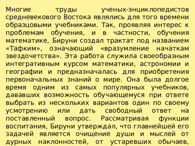 Многие труды ученых-энциклопедистов средневекового Востока являлись для того времени образцовыми учебниками. Так, проявляя интерес к проблемам обучения, и в частности, обучения математике, Бируни создал трактат под назва­нием «Тафким», означающий «вразумление начаткам звездочетства». Эта работа служила своеобразным интегративным курсом математики, астроно­мии и географии и предназначалась для приобретения пер­воначальных знаний о мире. Она была долгое время одним из самых популярных учебников, дававших возможность обучающемуся при ответе выбрать из нескольких вариантов один по своему усмотрению или дать свободный ответ на поставленный вопрос. Рассматривая функции воспитания, Бируни утверждал, что глав­нейшей его задачей является очищение души и мыслей от дурных наклонностей, от устаревших обычаев, фанатизма, покорности страстям, борьбы за власть –всего, что делает людей слепыми перед истиной. 