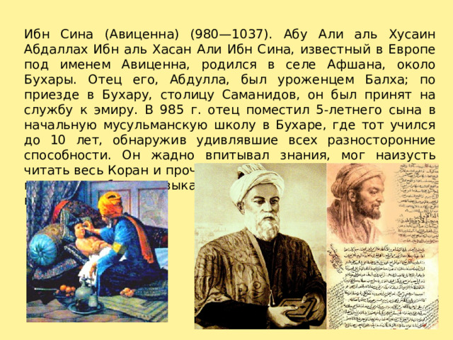 Ибн Сина (Авиценна) (980—1037). Абу Али аль Хусаин Абдаллах Ибн аль Хасан Али Ибн Сина, известный в Европе под именем Авиценна, родился в селе Афшана, около Бухары. Отец его, Абдулла, был уроженцем Балха; по приезде в Бухару, столицу Саманидов, он был принят на службу к эмиру. В 985 г. отец поместил 5-летнего сына в начальную мусульманскую школу в Бухаре, где тот учился до 10 лет, обнаружив удивлявшие всех разносторонние способности. Он жадно впитывал знания, мог наизусть читать весь Коран и прочно усвоил грамматику, стилистику, поэтику арабского языка и другие дисциплины, входившие в курс дабристана. 