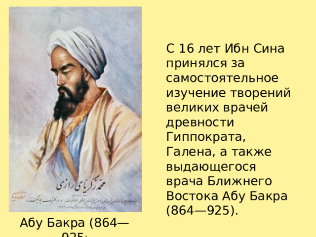 С 16 лет Ибн Сина принялся за самостоятельное изучение творений великих врачей древности Гиппократа, Галена, а также выдающегося врача Ближнего Востока Абу Бакра (864—925). Абу Бакра (864—925 ) 