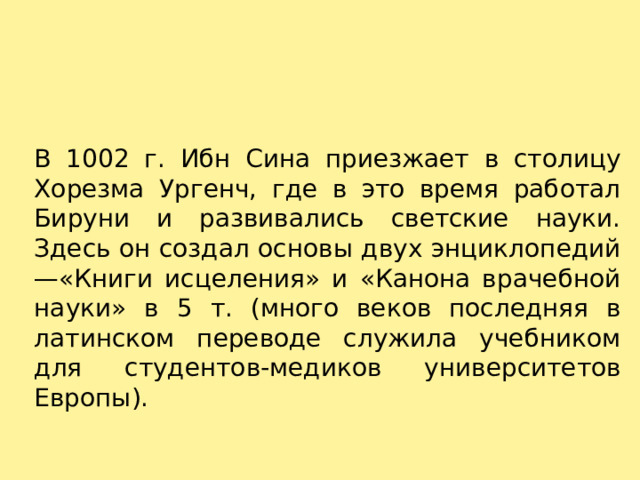 В 1002 г. Ибн Сина приезжает в столицу Хорезма Ургенч, где в это время работал Бируни и развивались светские науки. Здесь он создал основы двух энциклопедий —«Книги исцеления» и «Канона врачебной науки» в 5 т. (много веков последняя в латинском переводе служила учебником для студентов-медиков университетов Европы). 