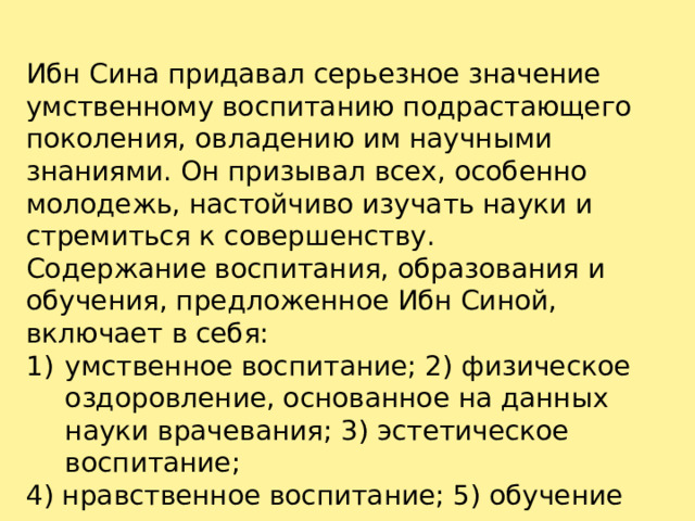 Ибн Сина придавал серьезное значение умственному воспитанию подрастающего поколения, овладению им научными знаниями. Он призывал всех, особенно молодежь, настойчиво изучать науки и стремиться к совершенству. Содержание воспитания, образования и обучения, предложенное Ибн Синой, включает в себя: умственное воспитание; 2) физическое оздоровление, основанное на данных науки врачевания; 3) эстетическое воспитание; 4) нравственное воспитание; 5) обучение ремеслу. 