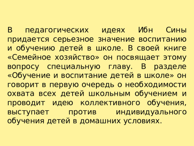 В педагогических идеях Ибн Сины придается серьезное значение воспитанию и обучению детей в школе. В своей книге «Семейное хозяйство» он посвящает этому вопросу специальную главу. В разделе «Обучение и воспитание детей в школе» он говорит в первую очередь о необходимости охвата всех детей школьным обучением и проводит идею коллективного обучения, выступает против индивидуального обучения детей в домашних условиях. 