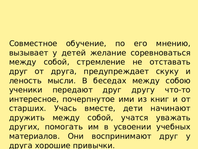 Совместное обучение, по его мнению, вызывает у детей желание соревноваться между собой, стремление не отставать друг от друга, предупреждает скуку и леность мысли. В беседах между собою ученики передают друг другу что-то интересное, почерпнутое ими из книг и от старших. Учась вместе, дети начинают дружить между собой, учатся уважать других, помогать им в усвоении учебных материалов. Они воспринимают друг у друга хорошие привычки. 