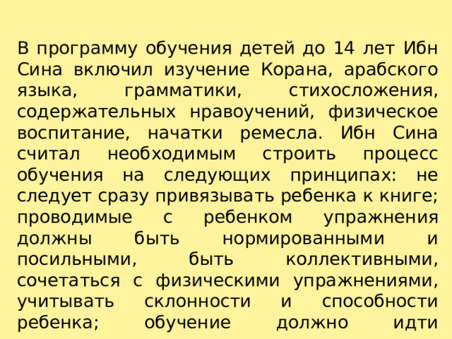 В программу обучения детей до 14 лет Ибн Сина включил изучение Корана, арабского языка, грамматики, стихосложения, содержательных нравоучений, физическое воспитание, начатки ремесла. Ибн Сина считал необходимым строить процесс обучения на следующих принципах: не следует сразу привязывать ребенка к книге; проводимые с ребенком упражнения должны быть нормированными и посильными, быть коллективными, сочетаться с физическими упражнениями, учитывать склонности и способности ребенка; обучение должно идти постепенно, от легкого к трудному. 