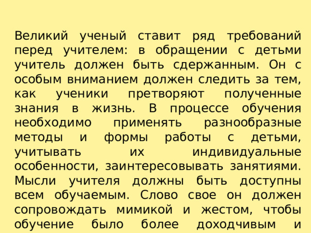 Великий ученый ставит ряд требований перед учителем: в обращении с детьми учитель должен быть сдержанным. Он с особым вниманием должен следить за тем, как ученики претворяют полученные знания в жизнь. В процессе обучения необходимо применять разнообразные методы и формы работы с детьми, учитывать их индивидуальные особенности, заинтересовывать занятиями. Мысли учителя должны быть доступны всем обучаемым. Слово свое он должен сопровождать мимикой и жестом, чтобы обучение было более доходчивым и вызывало у детей эмоциональное отношение. 