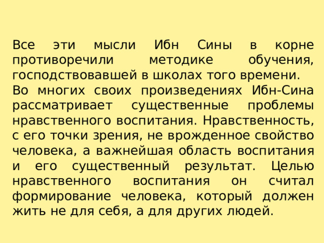 Все эти мысли Ибн Сины в корне противоречили методике обучения, господствовавшей в школах того времени. Во многих своих произведениях Ибн-Сина рассматривает существенные проблемы нравственного воспитания. Нравственность, с его точки зрения, не врожденное свойство человека, а важнейшая область воспитания и его существенный результат. Целью нравственного воспитания он считал формирование человека, который должен жить не для себя, а для других людей. 