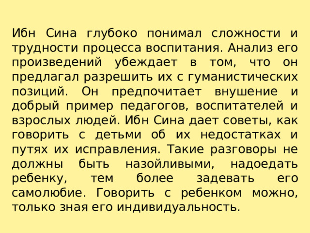 Ибн Сина глубоко понимал сложности и трудности процесса воспитания. Анализ его произведений убеждает в том, что он предлагал разрешить их с гуманистических позиций. Он предпочитает внушение и добрый пример педагогов, воспитателей и взрослых людей. Ибн Сина дает советы, как говорить с детьми об их недостатках и путях их исправления. Такие разговоры не должны быть назойливыми, надоедать ребенку, тем более задевать его самолюбие. Говорить с ребенком можно, только зная его индивидуальность. 