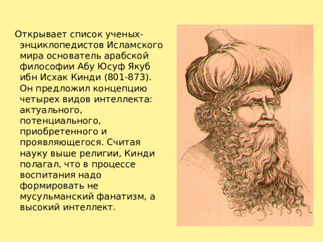     Открывает список ученых-энциклопедистов Исламского мира основатель арабской философии Абу Юсуф Якуб ибн Исхак Кинди (801-873). Он предложил концепцию четырех видов интеллекта: актуального, потенциального, приобретенного и проявляющегося. Считая науку выше религии, Кинди полагал, что в процессе воспитания надо формировать не мусульманский фанатизм, а высокий интеллект.   