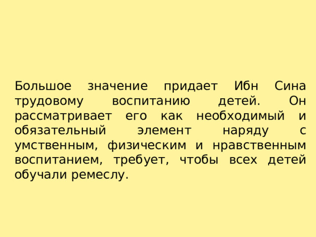 Большое значение придает Ибн Сина трудовому воспитанию детей. Он рассматривает его как необходимый и обязательный элемент наряду с умственным, физическим и нравственным воспитанием, требует, чтобы всех детей обучали ремеслу. 