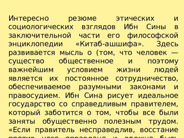 Интересно резюме этических и социологических взглядов Ибн Сины в заключительной части его философской энциклопедии «Китаб-ашшифа». Здесь развивается мысль о (том, что человек — существо общественное и поэтому важнейшим условием жизни людей является их постоянное сотрудничество, обеспечиваемое разумными законами и правосудием. Ибн Сина рисует идеальное государство со справедливым правителем, который заботится о том, чтобы все были заняты обущественно полезным трудом. «Если правитель несправедлив, восстание против него оправдано и должно быть поддержано обществом». 