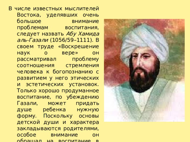 В числе известных мыслителей Востока, уделявших очень большое внимание проблемам воспитания, следует назвать Абу Хамида аль-Газали (1056/59–1111). В своем труде «Воскрешение наук о вере» он рассматривал проблему соотношения стремления человека к богопознанию с развитием у него этических и эстетических установок. Только хорошо продуманное воспитание, по убеждению Газали, может придать душе ребенка нужную форму. Поскольку основы детской души и характера закладываются родителями, особое внимание он обращал на воспитание в семье. Им был высказан ряд рекомендаций для родителей по воспитанию детей в домашних условиях. 