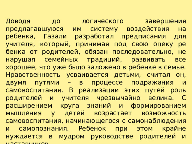 Доводя до логического завершения предлагавшуюся им систему воздействия на ребенка, Газали разработал предпи­сания для учителя, который, принимая под свою опеку ре­бенка от родителей, обязан последовательно, не нарушая семейных традиций, развивать все хорошее, что уже было заложено в ребенке в семье. Нравственность усваивается деть­ми, считал он, двумя путями – в процессе подражания и самовоспитания. В реализации этих путей роль родителей и учителя чрезвычайно велика. С расширением круга знаний и формированием мышления у детей возрастает возможность самовоспитания, начинающегося с самонаблюдения и самопознания. Ребенок при этом крайне нуждается в мудром руководстве родителей и наставников. 