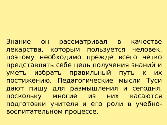 Знание он рассматривал в качестве лекарства, которым пользуется человек, поэтому необходимо прежде всего четко представлять себе цель получения знаний и уметь избрать правильный путь к их постижению. Педагогические мысли Туси дают пищу для размышления и сегодня, поскольку многие из них касаются подготовки учителя и его роли в учебно-воспитательном процессе. 