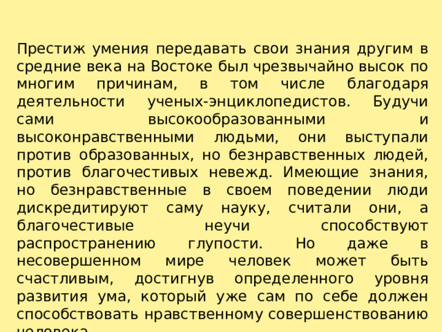 Престиж умения передавать свои знания другим в средние века на Востоке был чрезвычайно высок по многим причинам, в том числе благодаря деятельности ученых-энциклопедистов. Будучи сами высокообразованными и высоконравственными людьми, они выступали против образованных, но безнравственных людей, против благочестивых невежд. Имеющие знания, но безнравственные в своем поведении люди дискредитируют саму науку, считали они, а благочестивые неучи способствуют распространению глупости. Но даже в несовершенном мире человек может быть счастливым, достигнув определенного уровня развития ума, который уже сам по себе должен способствовать нравственному совершенствованию человека. 