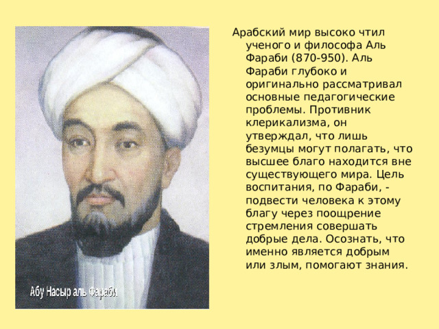 Арабский мир высоко чтил ученого и философа Аль Фараби (870-950). Аль Фараби глубоко и оригинально рассматривал основные педагогические проблемы. Противник клерикализма, он утверждал, что лишь безумцы могут полагать, что высшее благо находится вне существующего мира. Цель воспитания, по Фараби, - подвести человека к этому благу через поощрение стремления совершать добрые дела. Осознать, что именно является добрым или злым, помогают знания.   