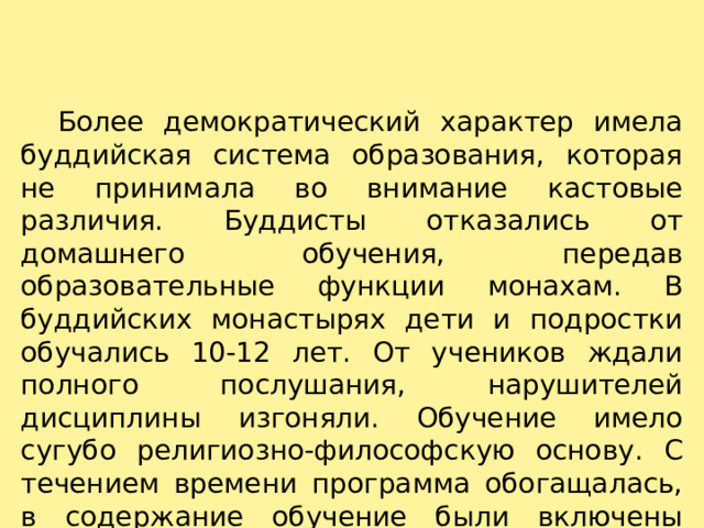    Более демократический характер имела буддийская система образования, которая не принимала во внимание кастовые различия. Буддисты отказались от домашнего обучения, передав образовательные функции монахам. В буддийских монастырях дети и подростки обучались 10-12 лет. От учеников ждали полного послушания, нарушителей дисциплины изгоняли. Обучение имело сугубо религиозно-философскую основу. С течением времени программа обогащалась, в содержание обучение были включены грамматика, лексикология, медицина, философия, логика. 