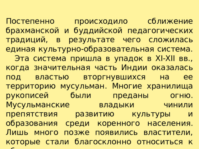 Постепенно происходило сближение брахманской и буддийской педагогических традиций, в результате чего сложилась единая культурно-образовательная система.     Эта система пришла в упадок в XI-XII вв., когда значительная часть Индии оказалась под властью вторгнувшихся на ее территорию мусульман. Многие хранилища рукописей были преданы огню. Мусульманские владыки чинили препятствия развитию культуры и образования среди коренного населения. Лишь много позже появились властители, которые стали благосклонно относиться к обучению лиц немусульманского происхождения.   