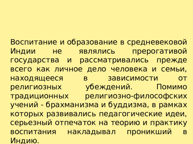 Воспитание и образование в средневековой Индии не являлись прерогативой государства и рассматривались прежде всего как личное дело человека и семьи, находящееся в зависимости от религиозных убеждений. Помимо традиционных религиозно-философских учений - брахманизма и буддизма, в рамках которых развивались педагогические идеи, серьезный отпечаток на теорию и практику воспитания накладывал проникший в Индию. 