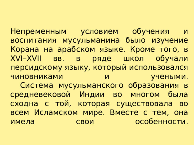 Непременным условием обучения и воспитания мусульманина было изучение Корана на арабском языке. Кроме того, в XVI–XVII вв. в ряде школ обучали персидскому языку, который использовался чиновниками и учеными.     Система мусульманского образования в средневековой Индии во многом была сходна с той, которая существовала во всем Исламском мире. Вместе с тем, она имела свои особенности.   