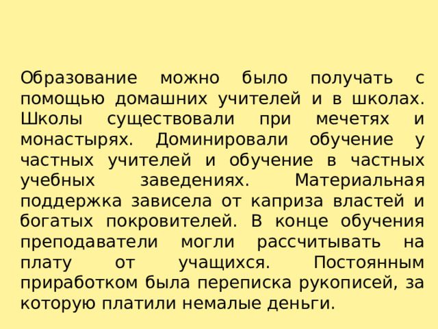 Образование можно было получать с помощью домашних учителей и в школах. Школы существовали при мечетях и монастырях. Доминировали обучение у частных учителей и обучение в частных учебных заведениях. Материальная поддержка зависела от каприза властей и богатых покровителей. В конце обучения преподаватели могли рассчитывать на плату от учащихся. Постоянным приработком была переписка рукописей, за которую платили немалые деньги. 