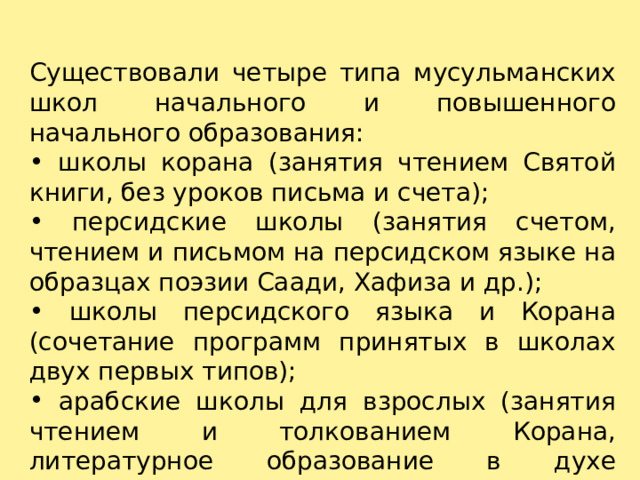 Существовали четыре типа мусульманских школ начального и повышенного начального образования:  школы корана (занятия чтением Святой книги, без уроков письма и счета);  персидские школы (занятия счетом, чтением и письмом на персидском языке на образцах поэзии Саади, Хафиза и др.);  школы персидского языка и Корана (сочетание программ принятых в школах двух первых типов);  арабские школы для взрослых (занятия чтением и толкованием Корана, литературное образование в духе персидской традиции).   