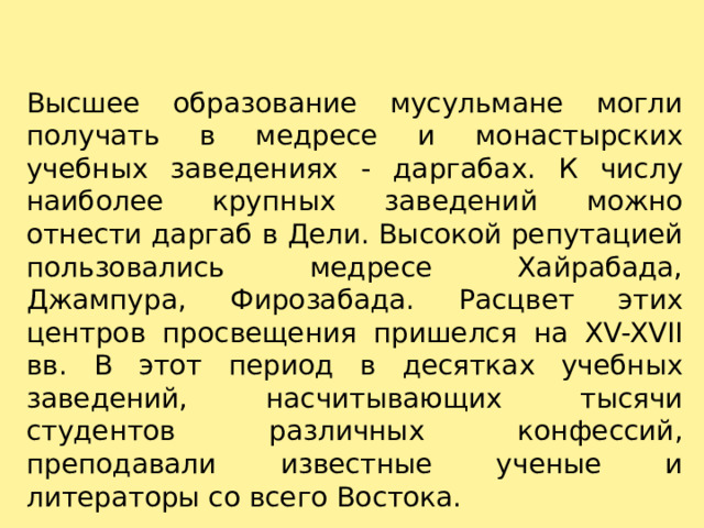 Высшее образование мусульмане могли получать в медресе и монастырских учебных заведениях - даргабах. К числу наиболее крупных заведений можно отнести даргаб в Дели. Высокой репутацией пользовались медресе Хайрабада, Джампура, Фирозабада. Расцвет этих центров просвещения пришелся на XV-XVII вв. В этот период в десятках учебных заведений, насчитывающих тысячи студентов различных конфессий, преподавали известные ученые и литераторы со всего Востока. 