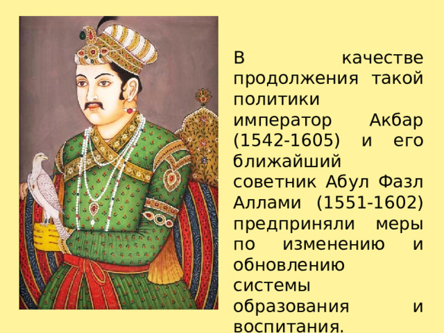 В качестве продолжения такой политики император Акбар (1542-1605) и его ближайший советник Абул Фазл Аллами (1551-1602) предприняли меры по изменению и обновлению системы образования и воспитания.   