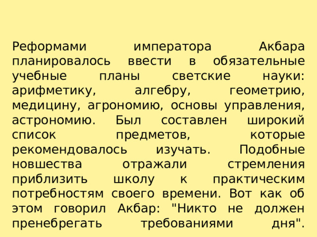 Реформами императора Акбара планировалось ввести в обязательные учебные планы светские науки: арифметику, алгебру, геометрию, медицину, агрономию, основы управления, астрономию. Был составлен широкий список предметов, которые рекомендовалось изучать. Подобные новшества отражали стремления приблизить школу к практическим потребностям своего времени. Вот как об этом говорил Акбар: 