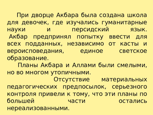  При дворце Акбара была создана школа для девочек, где изучались гуманитарные науки и персидский язык.   Акбар предпринял попытку ввести для всех подданных, независимо от касты и вероисповедания, единое светское образование.  Планы Акбара и Аллами были смелыми, но во многом утопичными.  Отсутствие материальных педагогических предпосылок, серьезного контроля привели к тому, что эти планы по большей части остались нереализованными. 